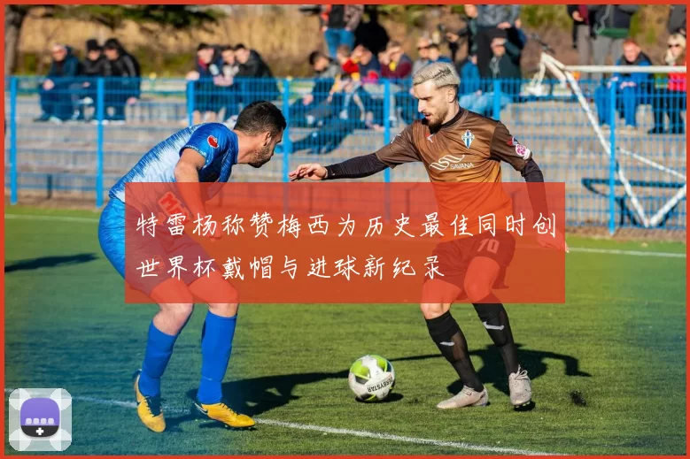 特雷杨称赞梅西为历史最佳同时创世界杯戴帽与进球新纪录