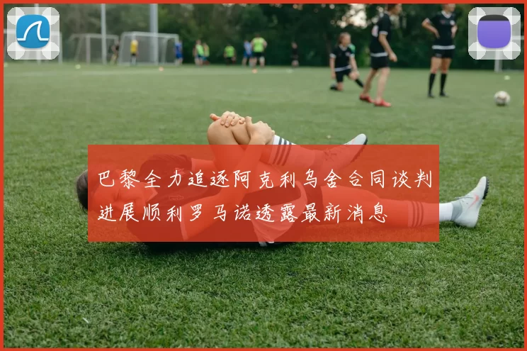 巴黎全力追逐阿克利乌舍合同谈判进展顺利罗马诺透露最新消息