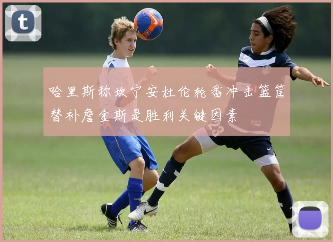 哈里斯称坎宁安杜伦轮番冲击篮筐替补詹金斯是胜利关键因素