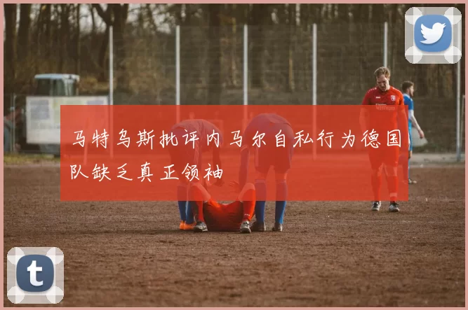 马特乌斯批评内马尔自私行为德国队缺乏真正领袖