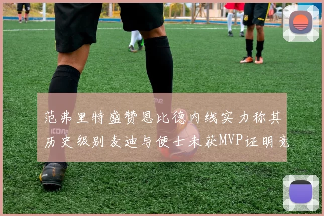 范弗里特盛赞恩比德内线实力称其历史级别麦迪与便士未获MVP证明竞争激烈