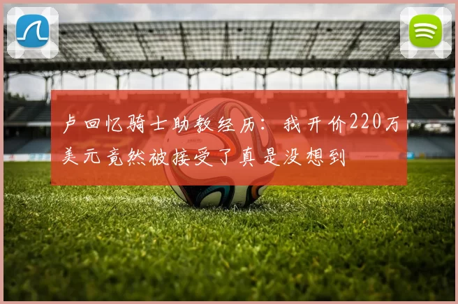 卢回忆骑士助教经历:我开价220万美元竟然被接受了真是没想到