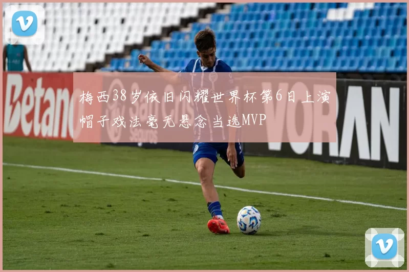 梅西38岁依旧闪耀世界杯第6日上演帽子戏法毫无悬念当选MVP