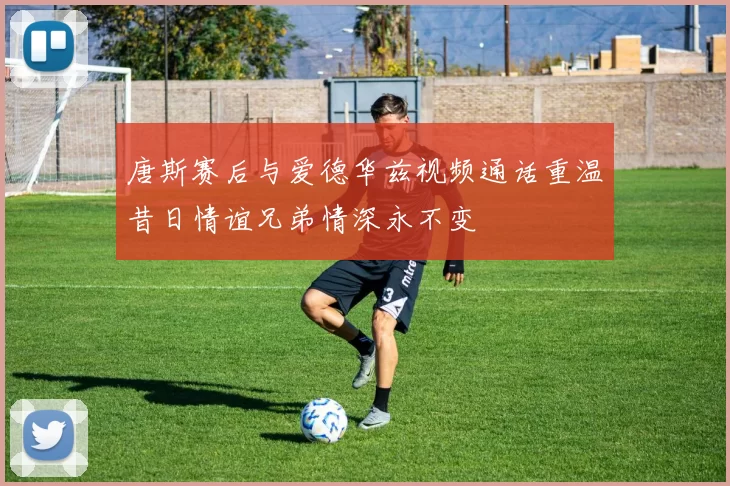 唐斯赛后与爱德华兹视频通话重温昔日情谊兄弟情深永不变