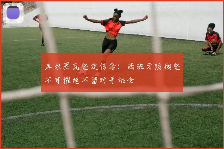 库尔图瓦坚定信念:西班牙防线坚不可摧绝不留对手机会