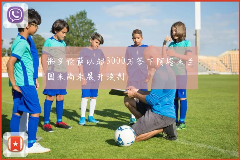 佛罗伦萨以超3000万签下阿塔米兰国米尚未展开谈判