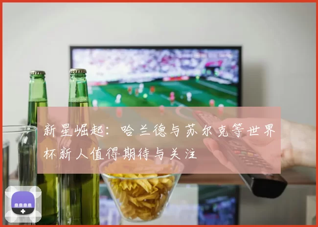 新星崛起：哈兰德与苏尔克等世界杯新人值得期待与关注