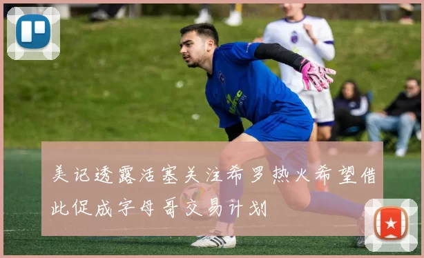 美记透露活塞关注希罗热火希望借此促成字母哥交易计划