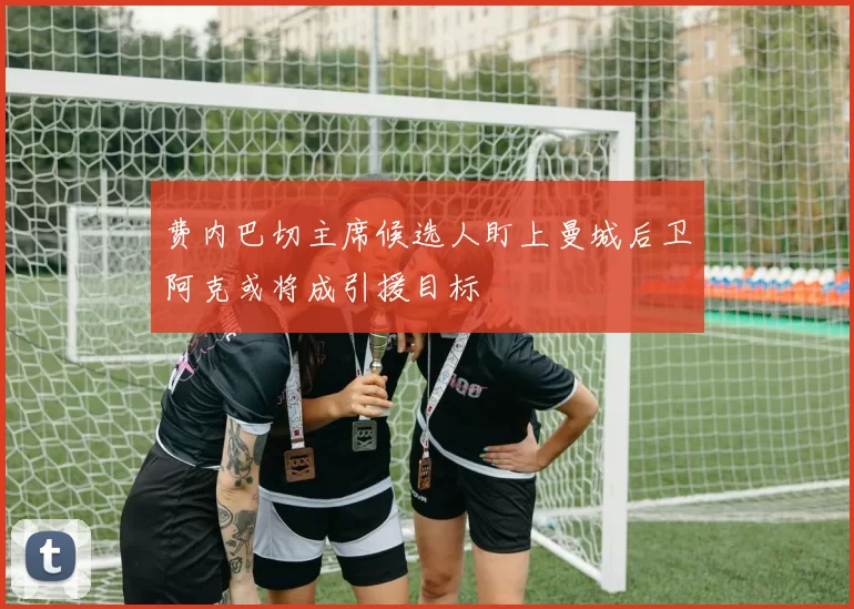 费内巴切主席候选人盯上曼城后卫阿克或将成引援目标