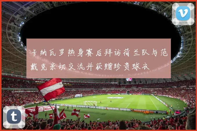 卡纳瓦罗热身赛后拜访荷兰队与范戴克亲切交流并获赠珍贵球衣