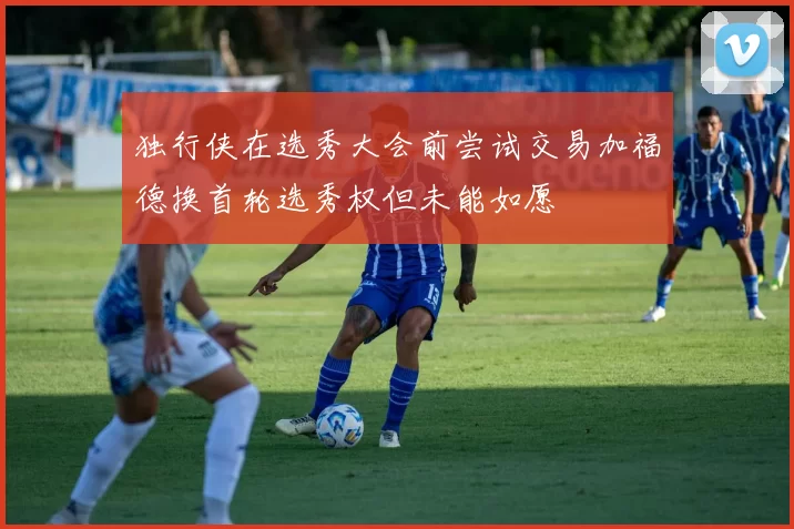 独行侠在选秀大会前尝试交易加福德换首轮选秀权但未能如愿