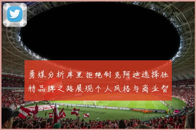 勇媒分析库里拒绝耐克阿迪选择独特品牌之路展现个人风格与商业智慧