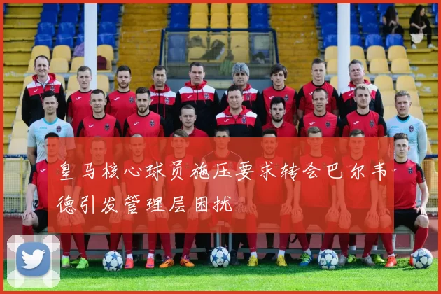 皇马核心球员施压要求转会巴尔韦德引发管理层困扰