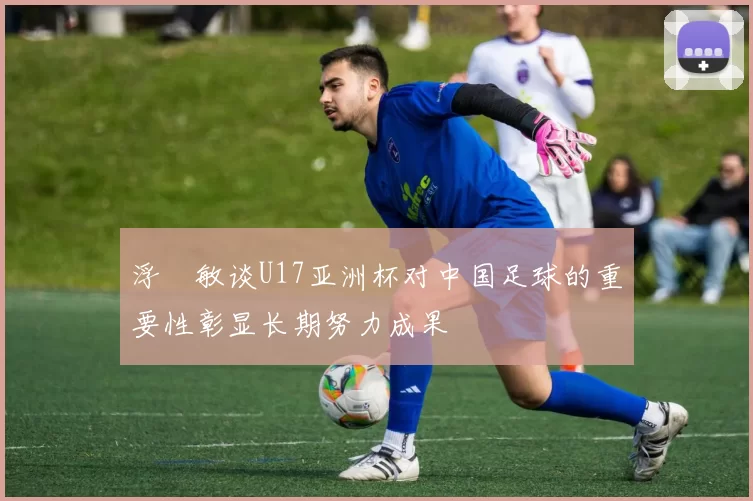 浮嶋敏谈U17亚洲杯对中国足球的重要性彰显长期努力成果