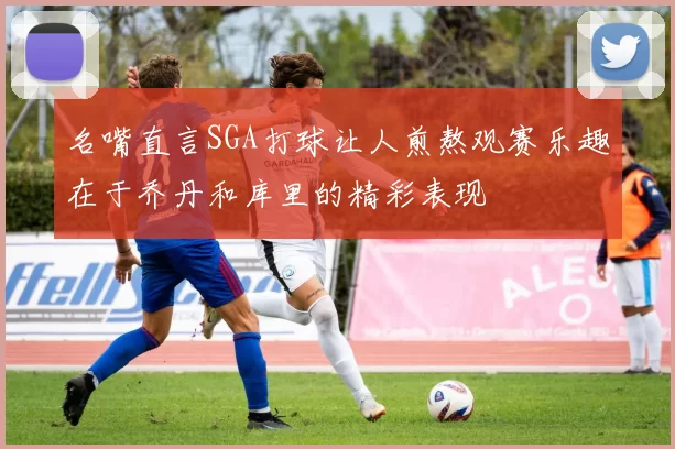 名嘴直言SGA打球让人煎熬观赛乐趣在于乔丹和库里的精彩表现