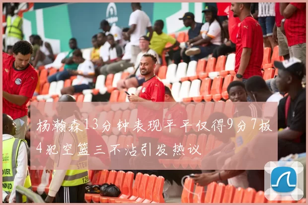 杨瀚森13分钟表现平平仅得9分7板4犯空篮三不沾引发热议