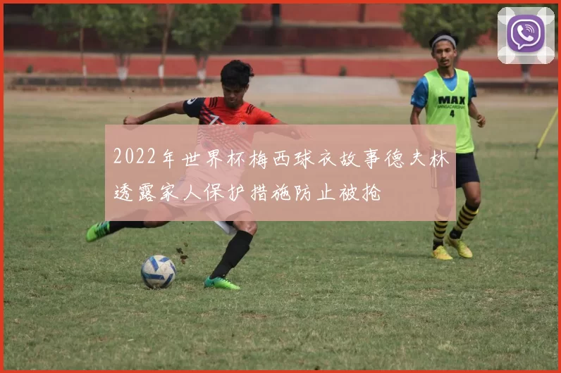 2022年世界杯梅西球衣故事德夫林透露家人保护措施防止被抢
