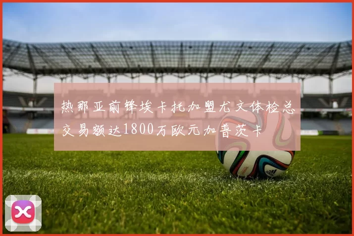 热那亚前锋埃卡托加盟尤文体检总交易额达1800万欧元加普茨卡