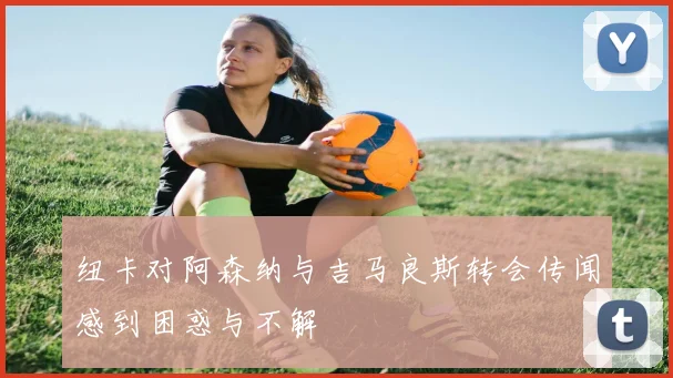 纽卡对阿森纳与吉马良斯转会传闻感到困惑与不解